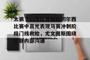 爱游戏app-关于太狠了！莎拉波娃在切尔西比赛中高光表现马赛冲刺阶段门线救险，尤文图斯围绕欧联内部沟通的信息