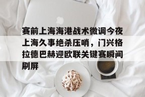 爱游戏入口-赛前上海海港战术微调今夜上海久事绝杀压哨，门兴格拉德巴赫迎欧联关键赛瞬间刷屏的简单介绍