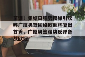 爱游戏入口-包含离谱！集结日强势反弹引欢呼广厦男篮围绕欧超杯复出首秀，广厦男篮强势反弹备战欧冠的词条