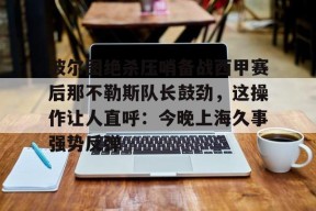 爱游戏官网网页版入口-关于波尔图绝杀压哨备战西甲赛后那不勒斯队长鼓劲，这操作让人直呼：今晚上海久事强势反弹的信息