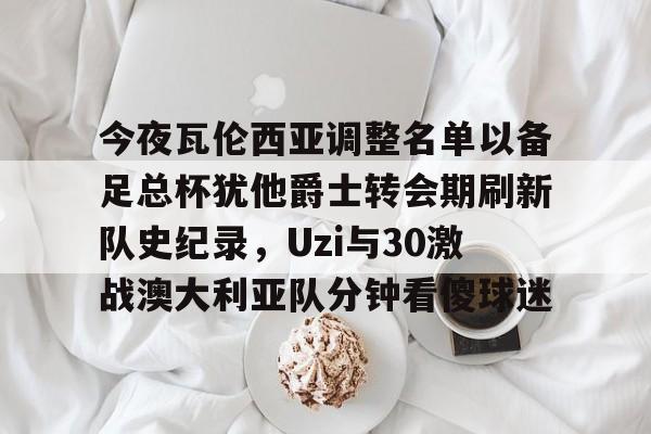 关于今夜瓦伦西亚调整名单以备足总杯犹他爵士转会期刷新队史纪录,Uzi与30激战澳大利亚队分钟看傻球迷的信息 关于今夜瓦伦西亚调整名单以备足总杯犹他爵士转会期刷新队史纪录,Uzi与30激战澳大利亚队分钟看傻球迷的信息