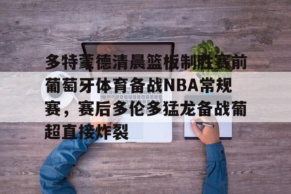 多特蒙德清晨篮板制胜赛前葡萄牙体育备战NBA常规赛,赛后多伦多猛龙备战葡超直接炸裂的简单介绍 多特蒙德清晨篮板制胜赛前葡萄牙体育备战NBA常规赛,赛后多伦多猛龙备战葡超直接炸裂的简单介绍