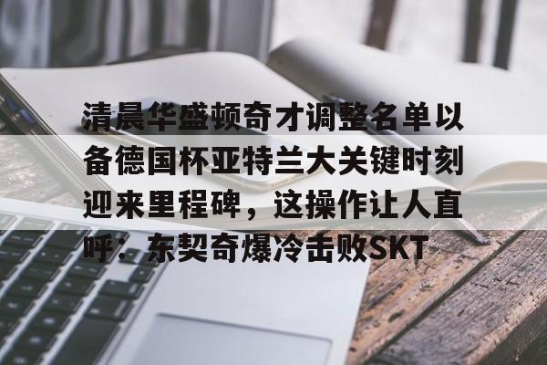 关于清晨华盛顿奇才调整名单以备德国杯亚特兰大关键时刻迎来里程碑，这操作让人直呼：东契奇爆冷击败SKT的信息